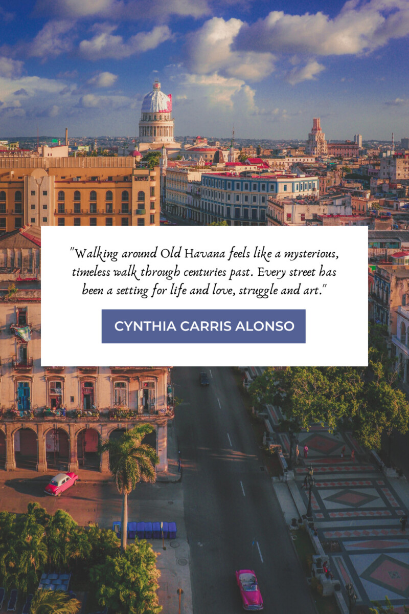 "Walking around Old Havana feels like a mysterious, timeless walk through centuries past. Every street has been a setting for life and love, struggle and art." - Cynthia Carris Alonso